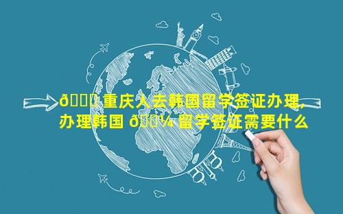🐞 重庆人去韩国留学签证办理,办理韩国 🐼 留学签证需要什么材料清单